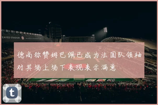 德尚称赞姆巴佩已成为法国队领袖对其场上场下表现表示满意