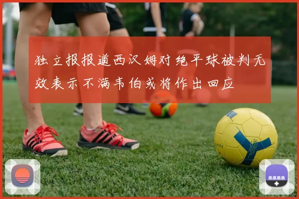 独立报报道西汉姆对绝平球被判无效表示不满韦伯或将作出回应