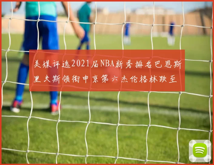 美媒评选2021届NBA新秀排名巴恩斯里夫斯领衔申京第六杰伦格林跌至第九