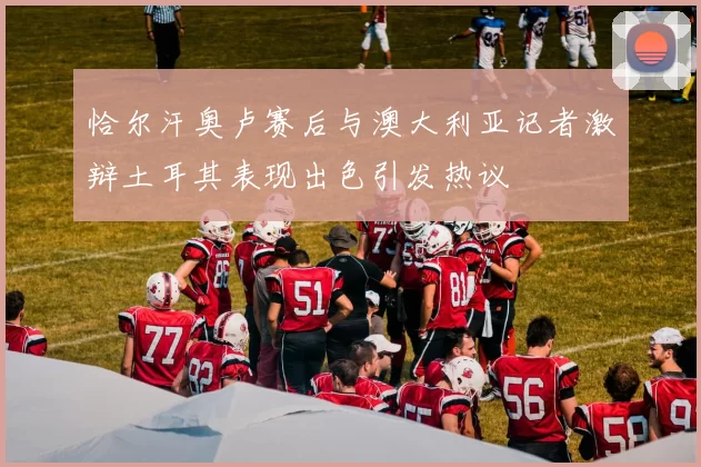 恰尔汗奥卢赛后与澳大利亚记者激辩土耳其表现出色引发热议