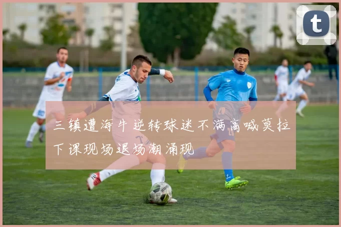 三镇遭海牛逆转球迷不满高喊莫拉下课现场退场潮涌现