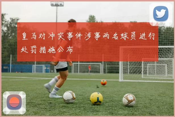 皇马对冲突事件涉事两名球员进行处罚措施公布