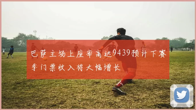 巴萨主场上座率高达9439预计下赛季门票收入将大幅增长