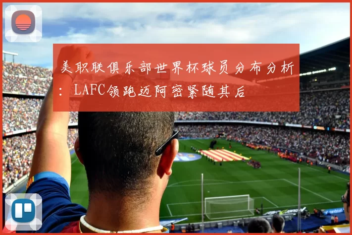 美职联俱乐部世界杯球员分布分析：LAFC领跑迈阿密紧随其后