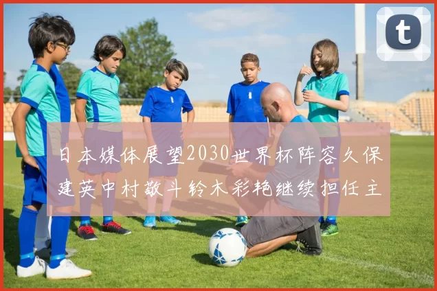 日本媒体展望2030世界杯阵容久保建英中村敬斗铃木彩艳继续担任主力