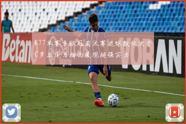 K77单赛季欧冠淘汰赛进球数仅次于C罗本泽马梅西展现超强实力