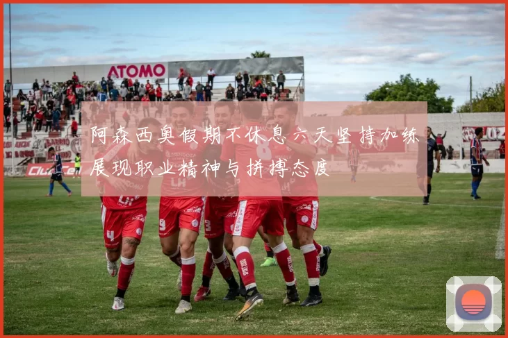 阿森西奥假期不休息六天坚持加练展现职业精神与拼搏态度